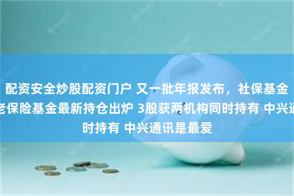 配资安全炒股配资门户 又一批年报发布，社保基金和基本养老保险基金最新持仓出炉 3股获两机构同时持有 中兴通讯是最爱