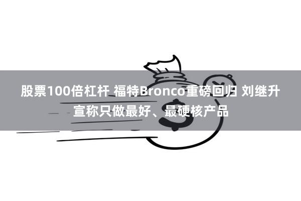 股票100倍杠杆 福特Bronco重磅回归 刘继升宣称只做最好、最硬核产品