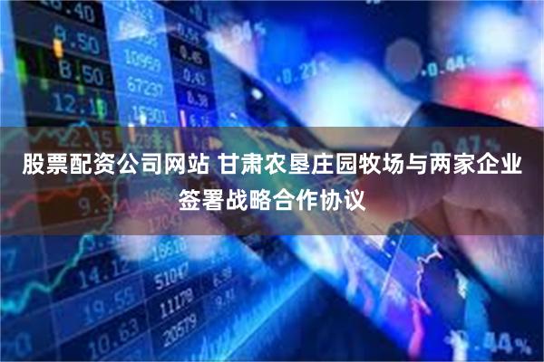 股票配资公司网站 甘肃农垦庄园牧场与两家企业签署战略合作协议