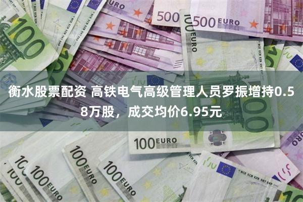 衡水股票配资 高铁电气高级管理人员罗振增持0.58万股，成交均价6.95元