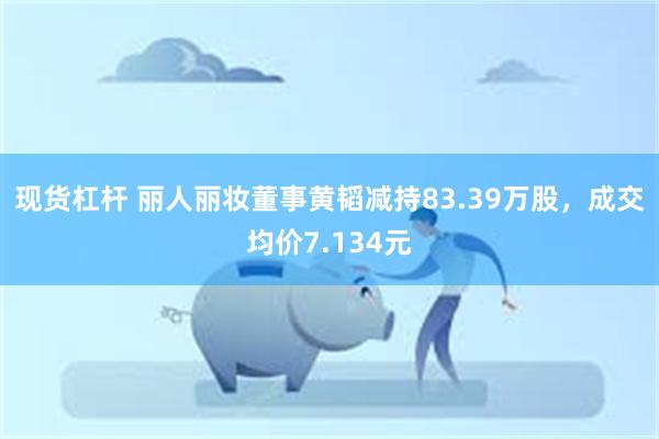 现货杠杆 丽人丽妆董事黄韬减持83.39万股，成交均价7.134元