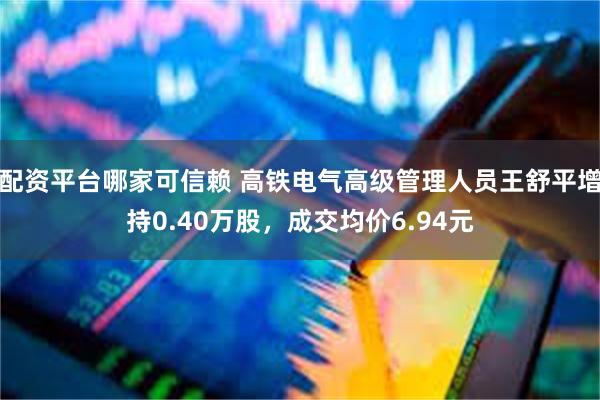 配资平台哪家可信赖 高铁电气高级管理人员王舒平增持0.40万股，成交均价6.94元