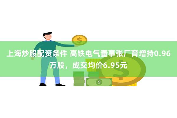 上海炒股配资条件 高铁电气董事张厂育增持0.96万股，成交均价6.95元