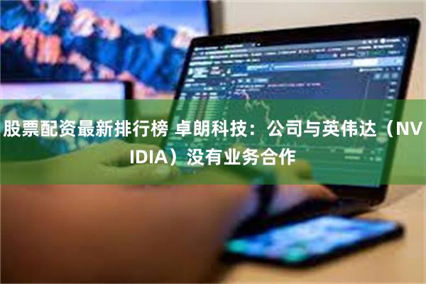 股票配资最新排行榜 卓朗科技：公司与英伟达（NVIDIA）没有业务合作