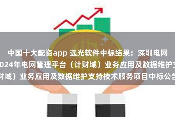 中国十大配资app 远光软件中标结果：深圳电网智慧能源技术有限公司2024年电网管理平台（计财域）业务应用及数据维护支持技术服务项目中标公告