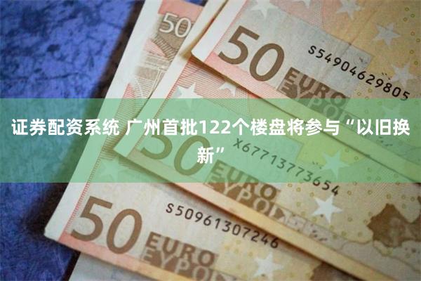 证券配资系统 广州首批122个楼盘将参与“以旧换新”