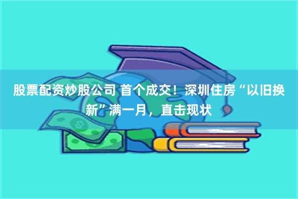 股票配资炒股公司 首个成交！深圳住房“以旧换新”满一月，直击现状