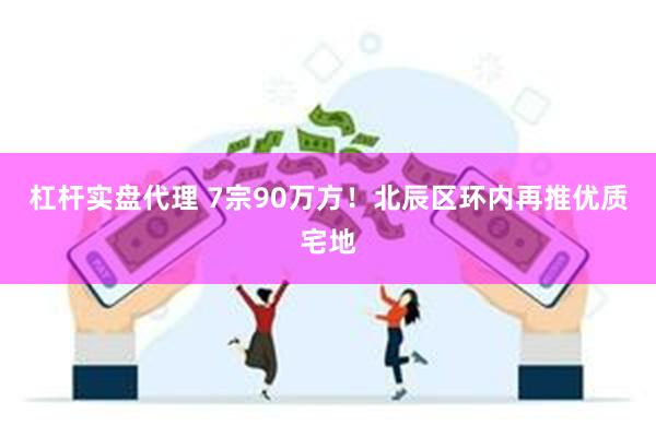 杠杆实盘代理 7宗90万方！北辰区环内再推优质宅地