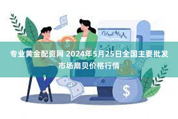 专业黄金配资网 2024年5月25日全国主要批发市场扇贝价格行情