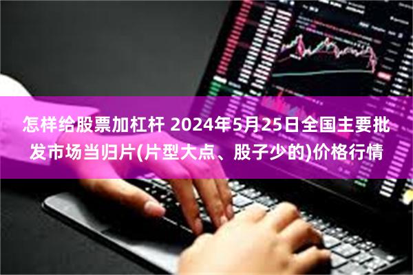 怎样给股票加杠杆 2024年5月25日全国主要批发市场当归片(片型大点、股子少的)价格行情