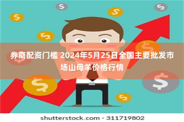 券商配资门槛 2024年5月25日全国主要批发市场山母羊价格行情