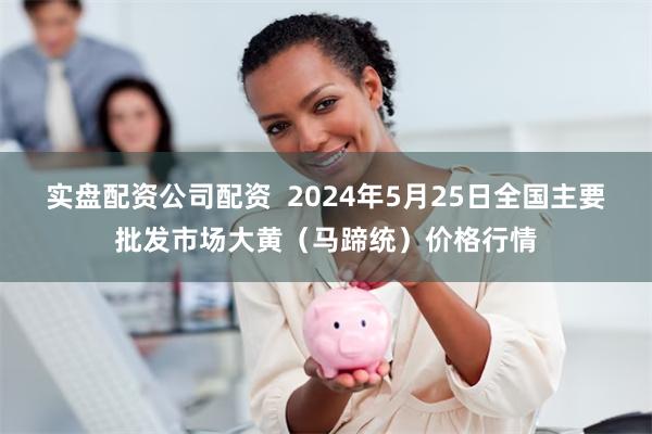 实盘配资公司配资  2024年5月25日全国主要批发市场大黄（马蹄统）价格行情