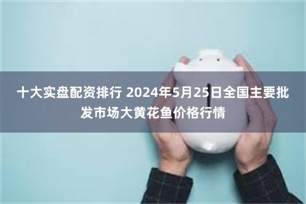 十大实盘配资排行 2024年5月25日全国主要批发市场大黄花鱼价格行情