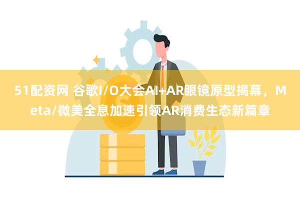 51配资网 谷歌I/O大会AI+AR眼镜原型揭幕，Meta/微美全息加速引领AR消费生态新篇章