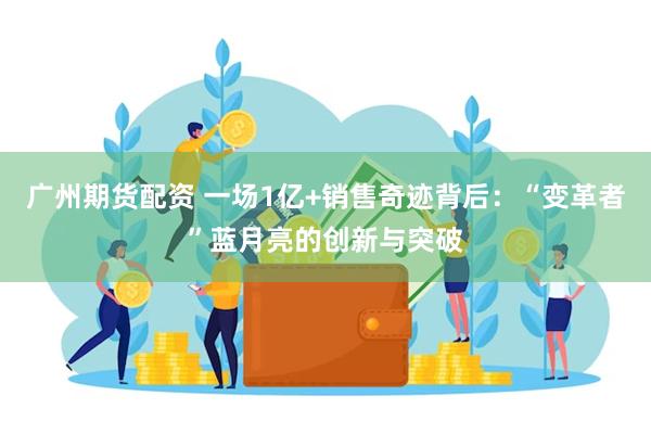 广州期货配资 一场1亿+销售奇迹背后：“变革者”蓝月亮的创新与突破