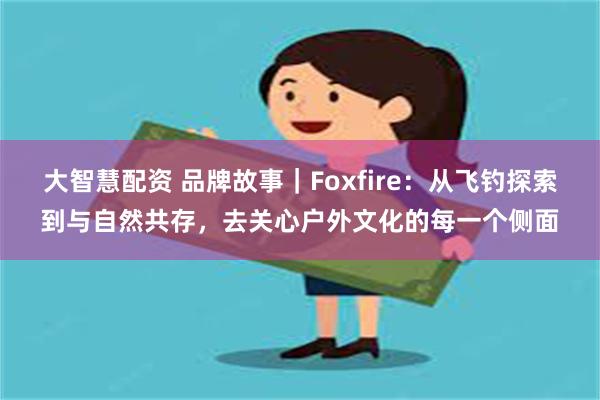 大智慧配资 品牌故事｜Foxfire：从飞钓探索到与自然共存，去关心户外文化的每一个侧面