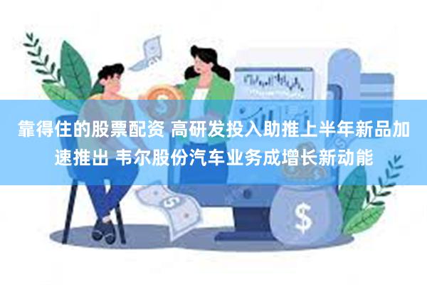 靠得住的股票配资 高研发投入助推上半年新品加速推出 韦尔股份汽车业务成增长新动能