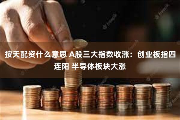 按天配资什么意思 A股三大指数收涨：创业板指四连阳 半导体板块大涨