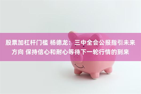 股票加杠杆门槛 杨德龙：三中全会公报指引未来方向 保持信心和耐心等待下一轮行情的到来