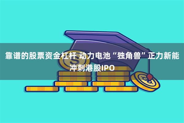 靠谱的股票资金杠杆 动力电池“独角兽”正力新能冲刺港股IPO