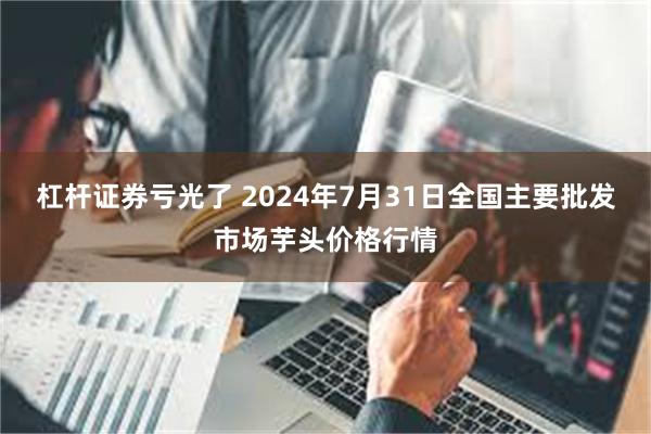 杠杆证券亏光了 2024年7月31日全国主要批发市场芋头价格行情