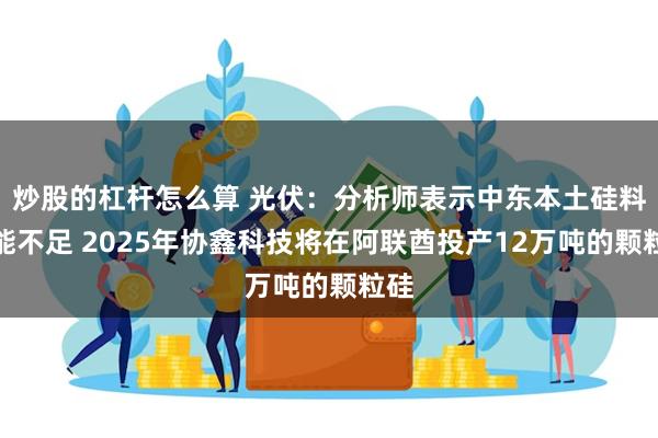 炒股的杠杆怎么算 光伏：分析师表示中东本土硅料产能不足 2025年协鑫科技将在阿联酋投产12万吨的颗粒硅