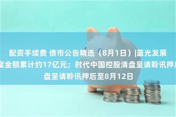 配资手续费 债市公告精选（8月1日）|蓝光发展新增诉讼涉案金额累计约17亿元；时代中国控股清盘呈请聆讯押后至8月12日