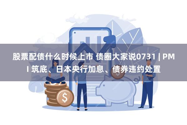 股票配债什么时候上市 债圈大家说0731 | PMI 筑底、日本央行加息、债券违约处置