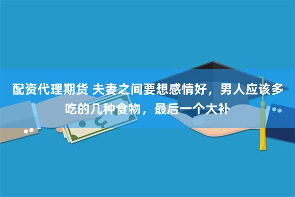 配资代理期货 夫妻之间要想感情好，男人应该多吃的几种食物，最后一个大补