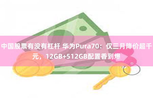 中国股票有没有杠杆 华为Pura70：仅三月降价超千元，12GB+512GB配置香到爆