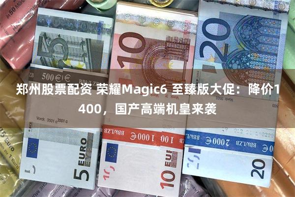 郑州股票配资 荣耀Magic6 至臻版大促：降价1400，国产高端机皇来袭