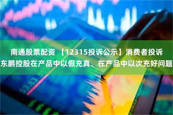 南通股票配资 【12315投诉公示】消费者投诉东鹏控股在产品中以假充真、在产品中以次充好问题