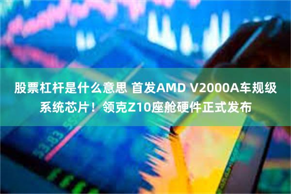 股票杠杆是什么意思 首发AMD V2000A车规级系统芯片！领克Z10座舱硬件正式发布