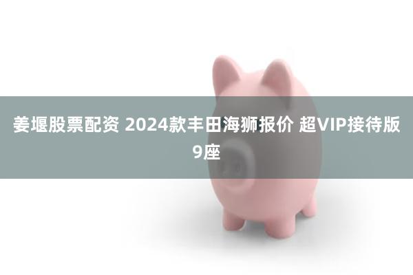 姜堰股票配资 2024款丰田海狮报价 超VIP接待版9座