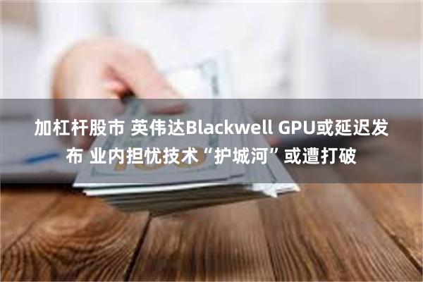 加杠杆股市 英伟达Blackwell GPU或延迟发布 业内担忧技术“护城河”或遭打破