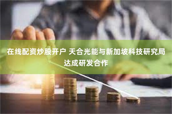 在线配资炒股开户 天合光能与新加坡科技研究局达成研发合作