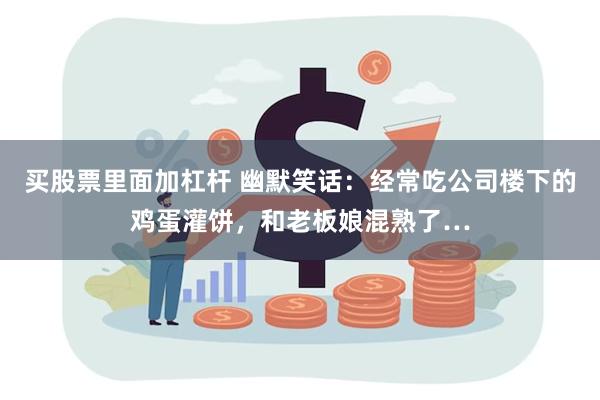 买股票里面加杠杆 幽默笑话：经常吃公司楼下的鸡蛋灌饼，和老板娘混熟了…