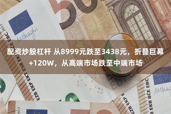 配资炒股杠杆 从8999元跌至3438元，折叠巨幕+120W，从高端市场跌至中端市场