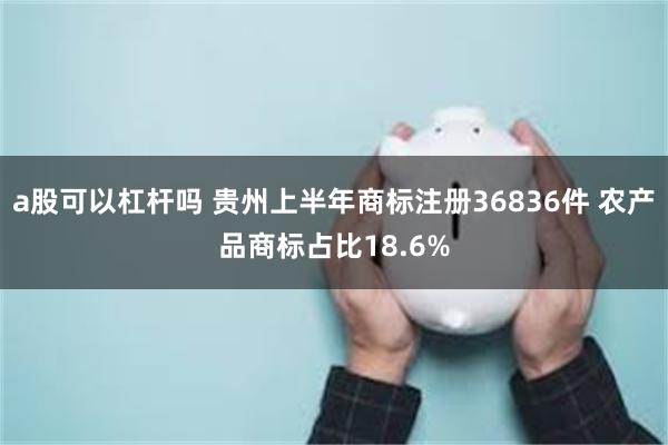 a股可以杠杆吗 贵州上半年商标注册36836件 农产品商标占比18.6%