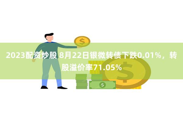 2023配资炒股 8月22日银微转债下跌0.01%，转股溢价率71.05%