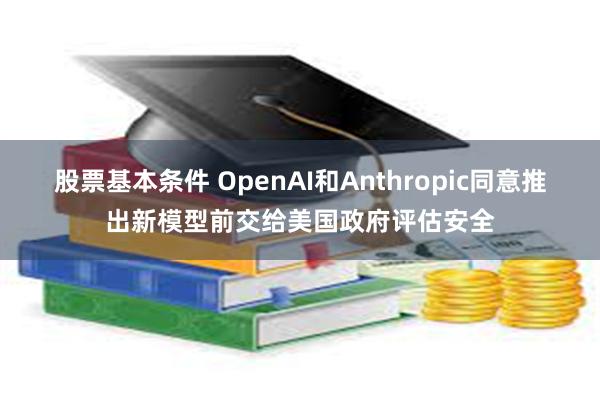 股票基本条件 OpenAI和Anthropic同意推出新模型前交给美国政府评估安全