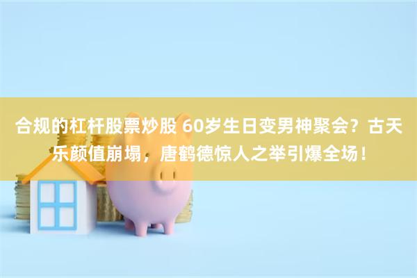 合规的杠杆股票炒股 60岁生日变男神聚会？古天乐颜值崩塌，唐鹤德惊人之举引爆全场！