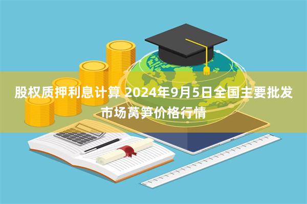 股权质押利息计算 2024年9月5日全国主要批发市场莴笋价格行情