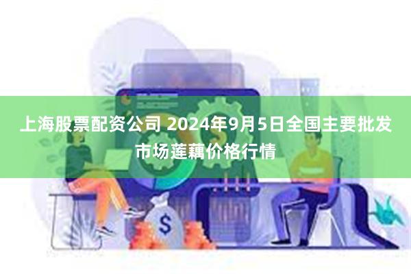 上海股票配资公司 2024年9月5日全国主要批发市场莲藕价格行情