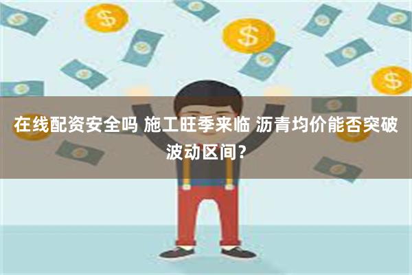 在线配资安全吗 施工旺季来临 沥青均价能否突破波动区间？