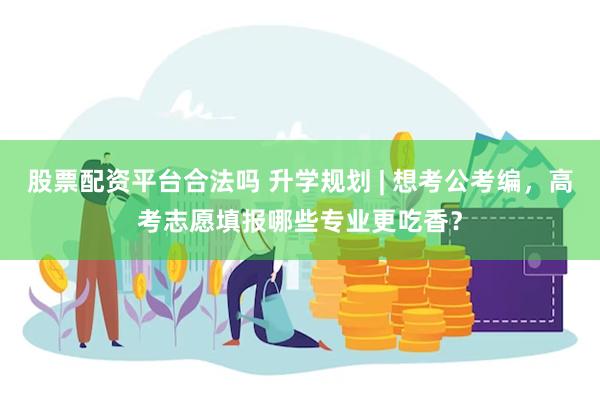 股票配资平台合法吗 升学规划 | 想考公考编，高考志愿填报哪些专业更吃香？