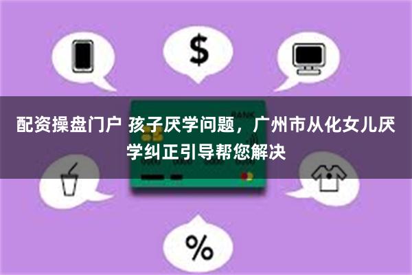 配资操盘门户 孩子厌学问题，广州市从化女儿厌学纠正引导帮您解决