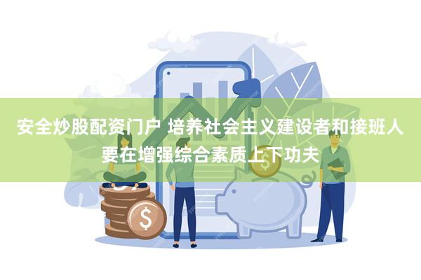 安全炒股配资门户 培养社会主义建设者和接班人要在增强综合素质上下功夫