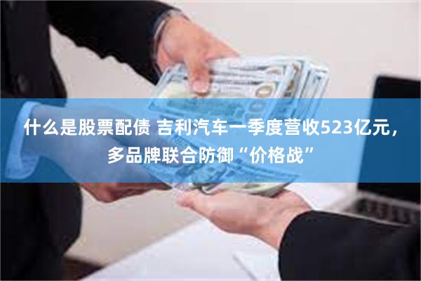 什么是股票配债 吉利汽车一季度营收523亿元，多品牌联合防御“价格战”