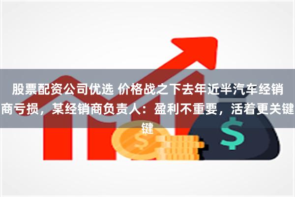 股票配资公司优选 价格战之下去年近半汽车经销商亏损，某经销商负责人：盈利不重要，活着更关键